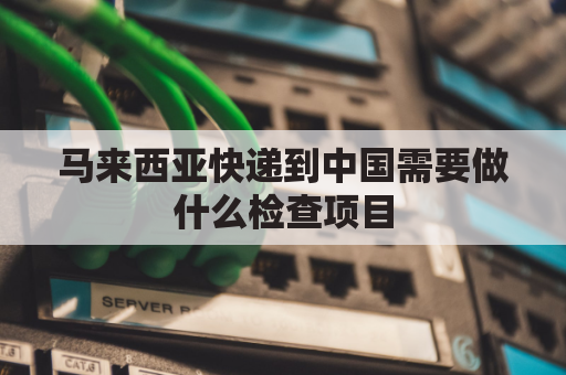 马来西亚快递到中国需要做什么检查项目(马来西亚快递到中国大概要多久)