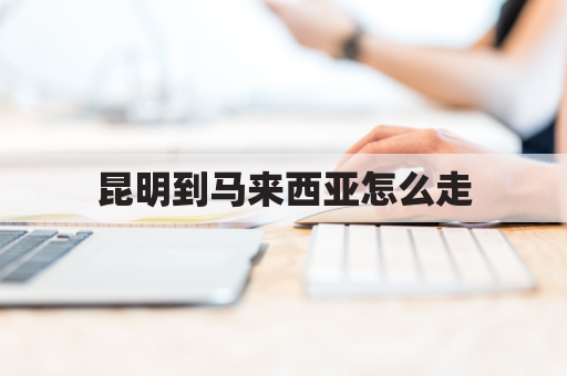 昆明到马来西亚怎么走(从昆明到马来西亚有多少公里)