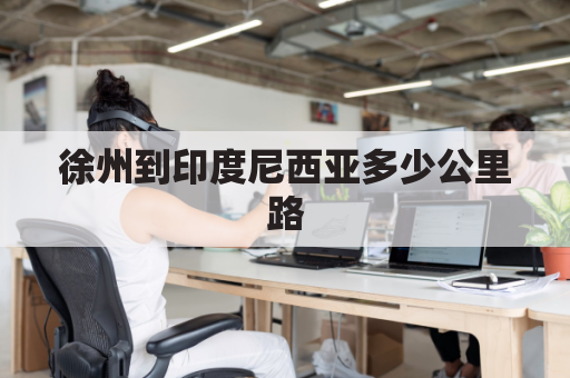 徐州到印度尼西亚多少公里路(徐州到西藏有多少公里)