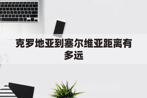 克罗地亚到塞尔维亚距离有多远(克罗地亚到塞尔维亚交通)