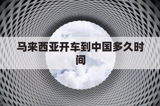 马来西亚开车到中国多久时间(马来西亚到中国多远)