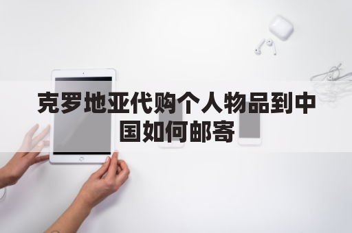 克罗地亚代购个人物品到中国如何邮寄(克罗地亚买奢侈品)