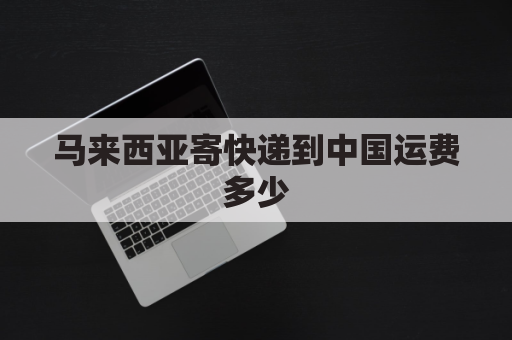 马来西亚寄快递到中国运费多少(马来西亚寄国内快递)