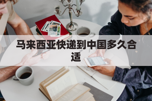 马来西亚快递到中国多久合适(马来西亚寄快递到中国多久时间能到)