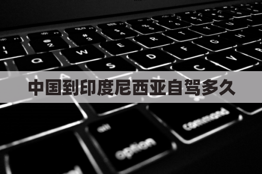 中国到印度尼西亚自驾多久(中国到印度尼西亚坐飞机需要多长时间)