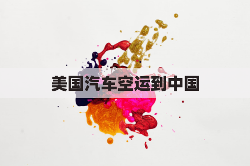 美国汽车空运到中国(美国汽车空运到中国多久)