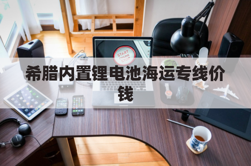 希腊内置锂电池海运专线价钱(希腊 海运)