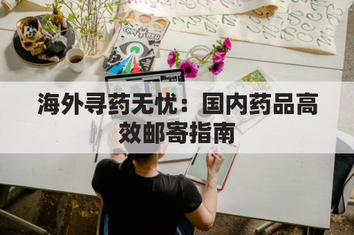海外寻药无忧:国内药品高效邮寄指南