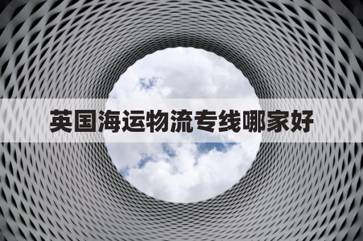 英国海运物流专线哪家好(海运英国货运价格一览表)