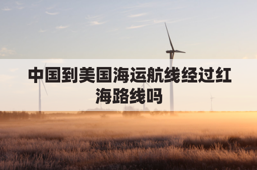 中国到美国海运航线经过红海路线吗(中国到美国海运走哪里)