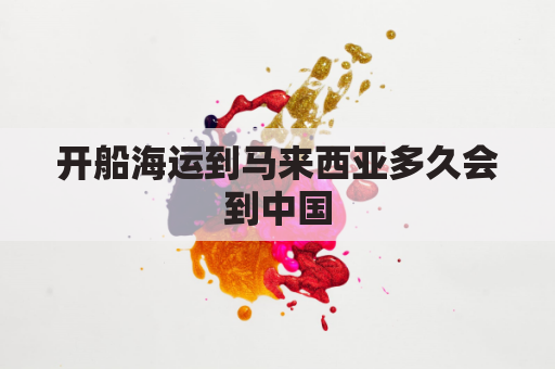 开船海运到马来西亚多久会到中国(马来西亚运输到中国的船要多长时间)