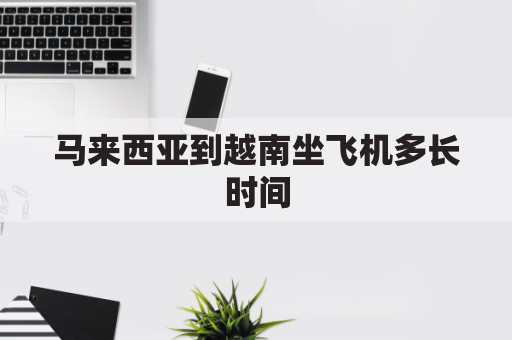 马来西亚到越南坐飞机多长时间(马来西亚到越南的物流)