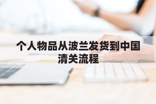 个人物品从波兰发货到中国清关流程(个人物品从波兰发货到中国清关流程是什么)