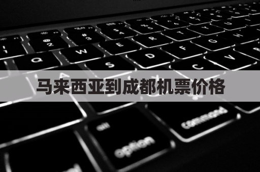 马来西亚到成都机票价格(马来西亚到中国的机票多少钱一张)