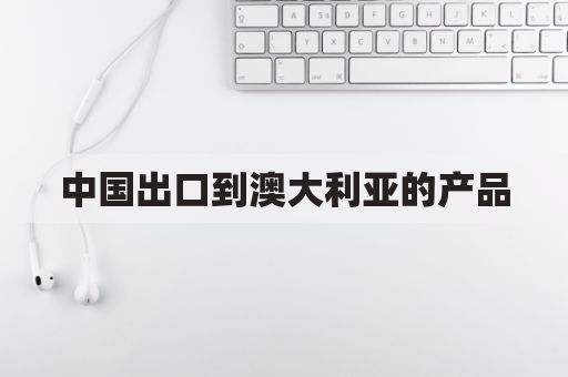 中国出口到澳大利亚的产品(中国出口到澳大利亚的产品有哪些)