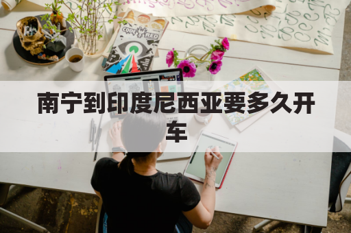 南宁到印度尼西亚要多久开车(南宁到印度尼西亚机票)