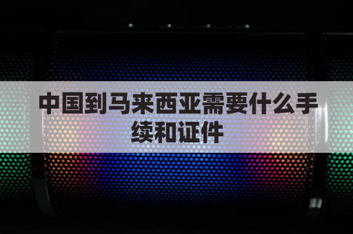 中国到马来西亚需要什么手续和证件(从中国去马来西亚)
