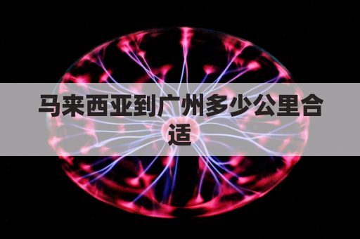 马来西亚到广州多少公里合适(马来西亚到广州多少公里合适去)