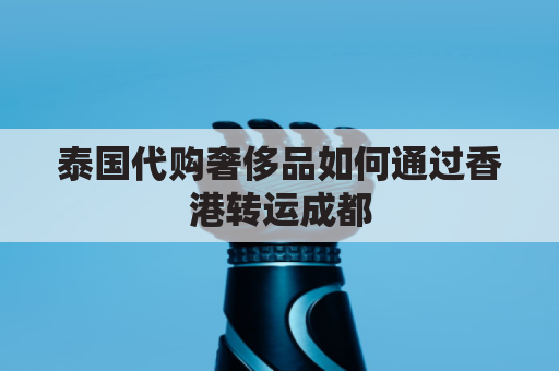 泰国代购奢侈品如何通过香港转运成都(泰国代购奢侈品如何通过香港转运成都发货)