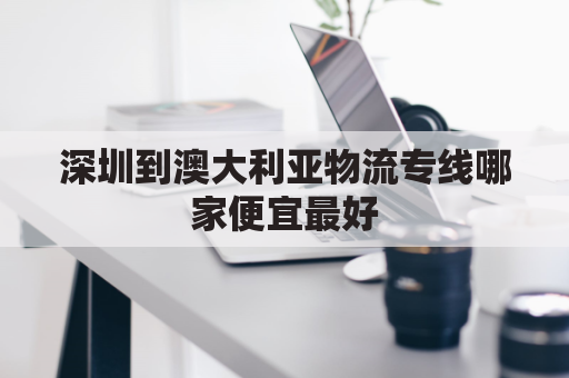 深圳到澳大利亚物流专线哪家便宜最好(深圳到澳大利亚物流专线哪家便宜最好的)