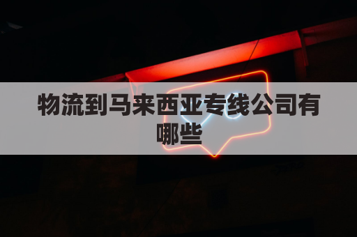 物流到马来西亚专线公司有哪些(马来西亚门到门物流)