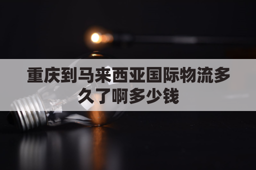 重庆到马来西亚国际物流多久了啊多少钱(重庆到马来西亚吉隆坡多少公里)