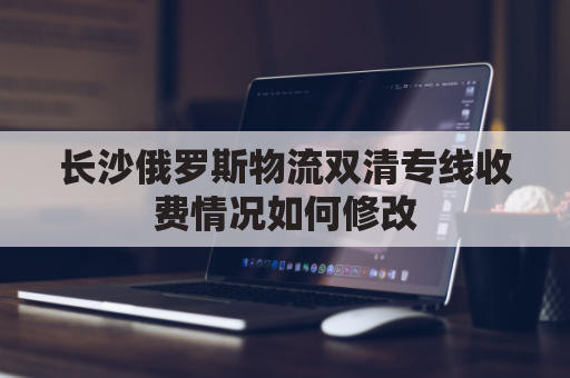长沙俄罗斯物流双清专线收费情况如何修改(俄罗斯物流清关)