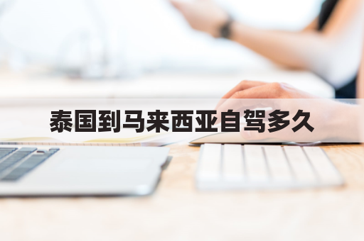 泰国到马来西亚自驾多久(泰国到马来西亚自驾多久能到)