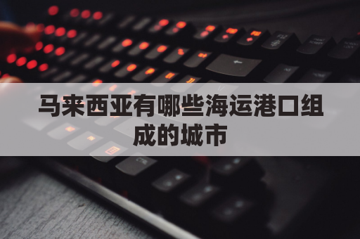 马来西亚有哪些海运港口组成的城市(马来西亚港口介绍)