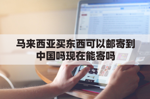 马来西亚买东西可以邮寄到中国吗现在能寄吗(马来西亚能往中国邮东西吗)