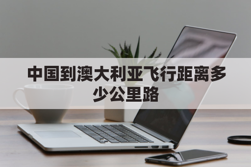 中国到澳大利亚飞行距离多少公里路(中国到澳大利亚多远)