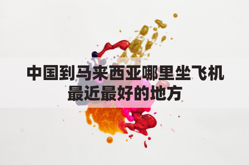 中国到马来西亚哪里坐飞机最近最好的地方(国内去马来西亚的飞机)