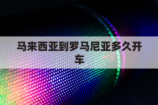 马来西亚到罗马尼亚多久开车(马来西亚到中国怎么走)