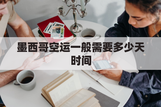 墨西哥空运一般需要多少天时间(墨西哥空运一般需要多少天时间到达)