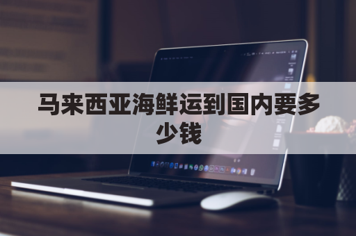 马来西亚海鲜运到国内要多少钱(马来西亚海鲜运到国内要多少钱邮费)