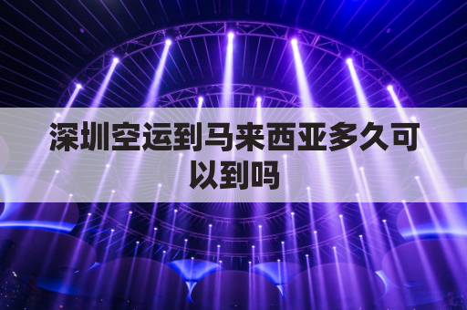 深圳空运到马来西亚多久可以到吗(深圳到马来西亚物流)