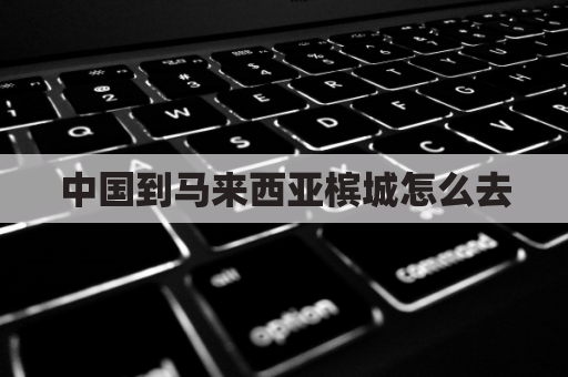 中国到马来西亚槟城怎么去(马来西亚槟城到新加坡多久)
