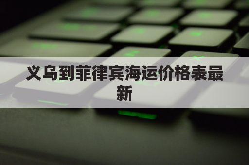 义乌到菲律宾海运价格表最新(义乌到非洲的国际航班)