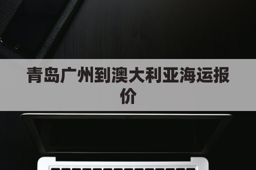 青岛广州到澳大利亚海运报价(青岛至澳大利亚航线)