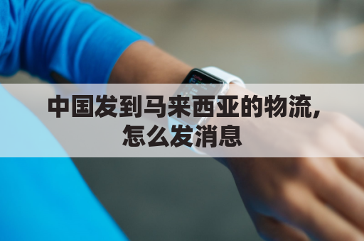 中国发到马来西亚的物流,怎么发消息(中国快递到马来西亚的专线)