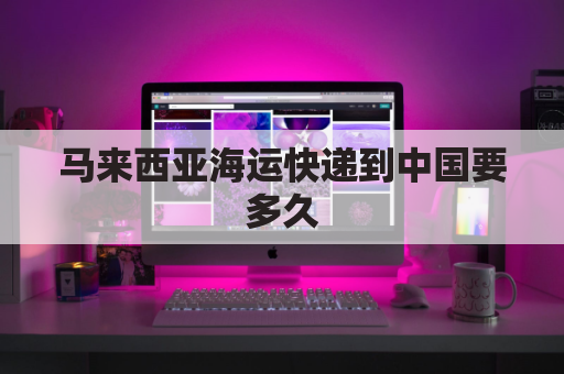 马来西亚海运快递到中国要多久(马来西亚海运到中国需要多长时间)