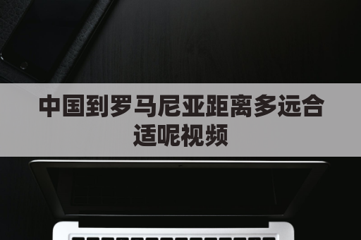 中国到罗马尼亚距离多远合适呢视频(中国去罗马尼亚最佳路线)