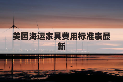 美国海运家具费用标准表最新(海运搬家具到美国多少钱)