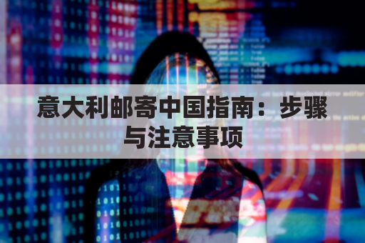 意大利邮寄中国指南:步骤与注意事项