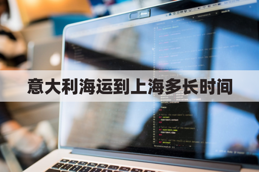 意大利海运到上海多长时间(意大利海运到中国)