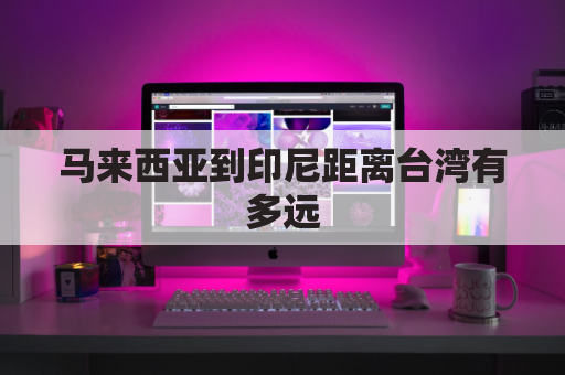 马来西亚到印尼距离台湾有多远(马来西亚到印尼飞多久)