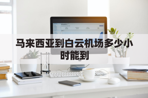 马来西亚到白云机场多少小时能到(马来西亚到白云机场多少小时能到达)