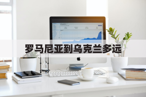 罗马尼亚到乌克兰多远(罗马尼亚距离意大利)