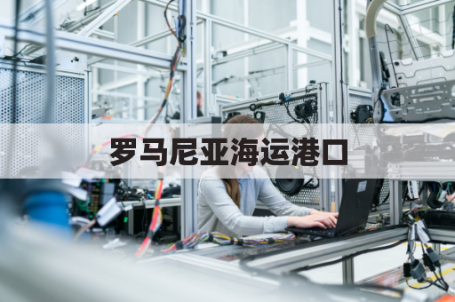 罗马尼亚海运港口(罗马尼亚海关)