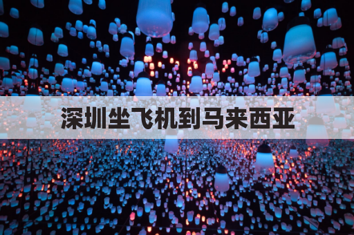 深圳坐飞机到马来西亚(深圳坐飞机到马来西亚要多久)